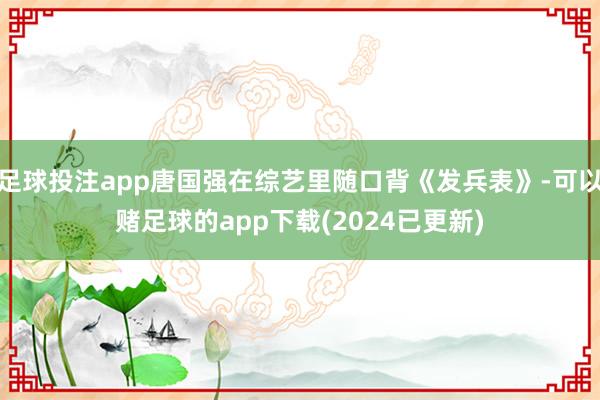 足球投注app唐国强在综艺里随口背《发兵表》-可以赌足球的app下载(2024已更新)