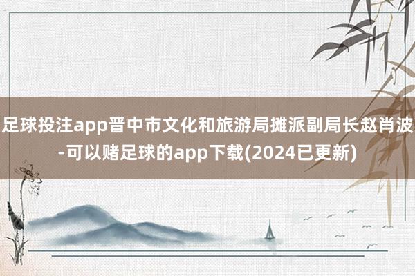 足球投注app晋中市文化和旅游局摊派副局长赵肖波-可以赌足球的app下载(2024已更新)