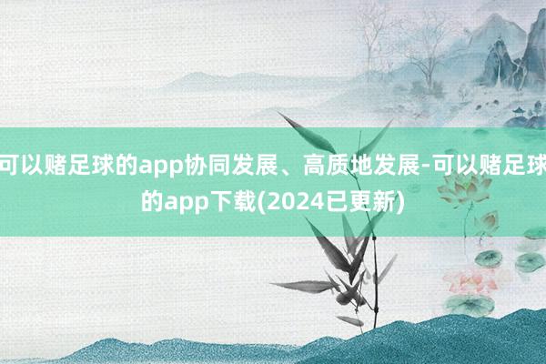 可以赌足球的app协同发展、高质地发展-可以赌足球的app下载(2024已更新)