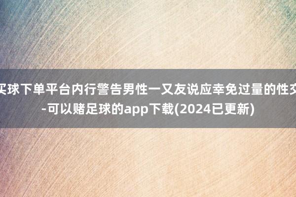 买球下单平台内行警告男性一又友说应幸免过量的性交-可以赌足球的app下载(2024已更新)