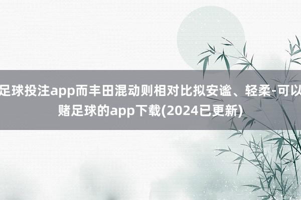 足球投注app而丰田混动则相对比拟安谧、轻柔-可以赌足球的app下载(2024已更新)