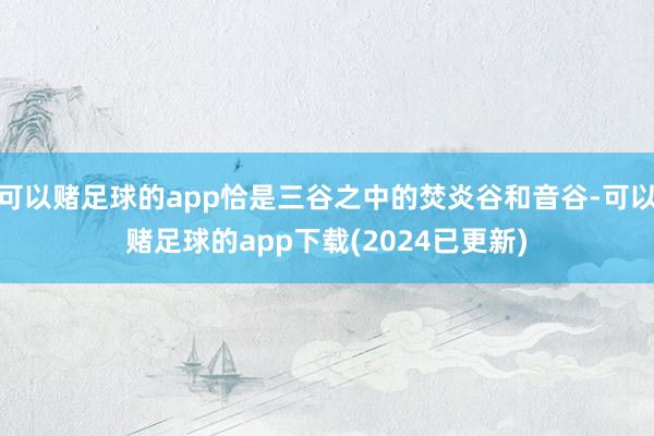 可以赌足球的app恰是三谷之中的焚炎谷和音谷-可以赌足球的app下载(2024已更新)