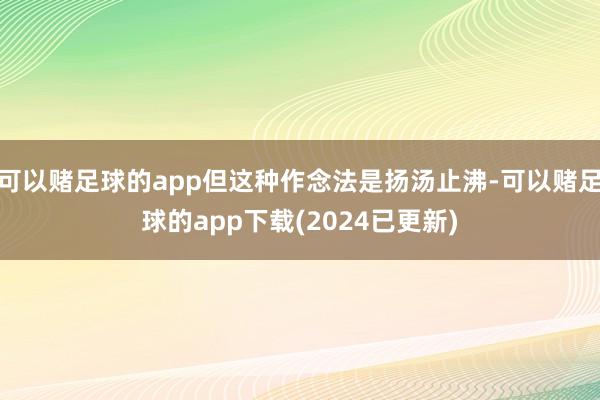 可以赌足球的app但这种作念法是扬汤止沸-可以赌足球的app下载(2024已更新)