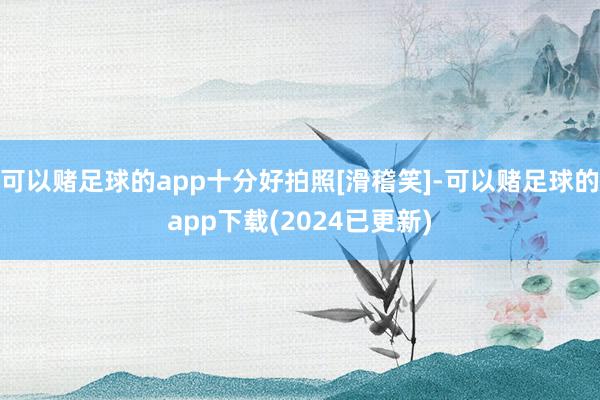 可以赌足球的app十分好拍照[滑稽笑]-可以赌足球的app下载(2024已更新)