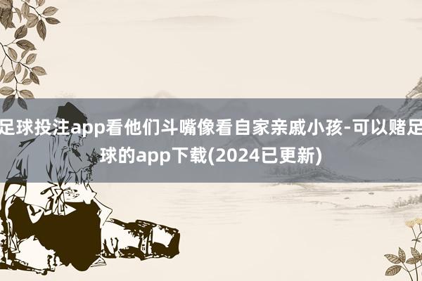 足球投注app看他们斗嘴像看自家亲戚小孩-可以赌足球的app下载(2024已更新)