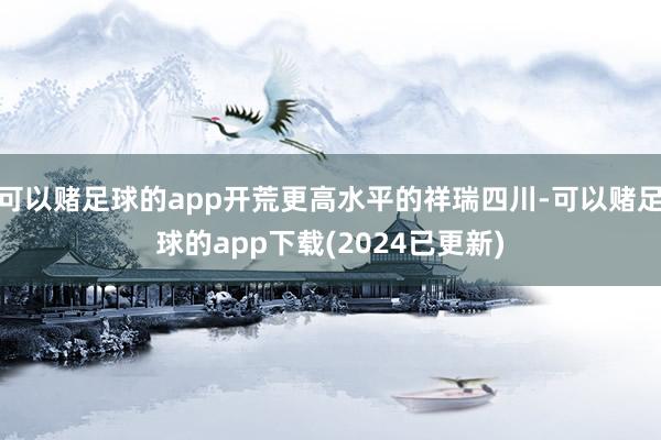 可以赌足球的app开荒更高水平的祥瑞四川-可以赌足球的app下载(2024已更新)