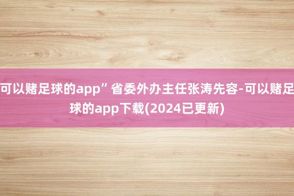 可以赌足球的app”省委外办主任张涛先容-可以赌足球的app下载(2024已更新)