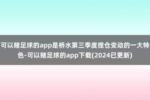 可以赌足球的app是桥水第三季度捏仓变动的一大特色-可以赌足球的app下载(2024已更新)