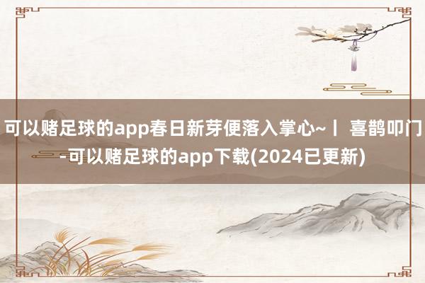 可以赌足球的app春日新芽便落入掌心~丨 喜鹊叩门-可以赌足球的app下载(2024已更新)