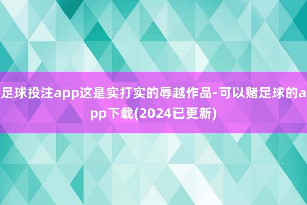 足球投注app这是实打实的辱越作品-可以赌足球的app下载(2024已更新)