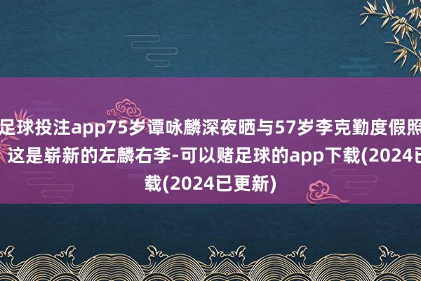 足球投注app75岁谭咏麟深夜晒与57岁李克勤度假照, 网友: 这是崭新的左麟右李-可以赌足球的app下载(2024已更新)