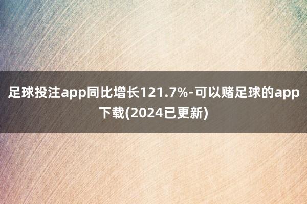 足球投注app同比增长121.7%-可以赌足球的app下载(2024已更新)