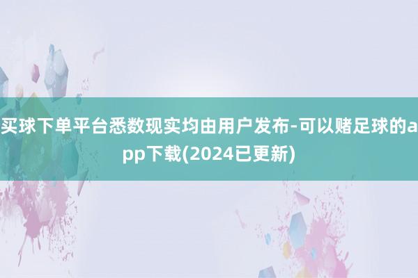 买球下单平台悉数现实均由用户发布-可以赌足球的app下载(2024已更新)