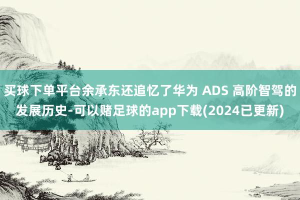 买球下单平台余承东还追忆了华为 ADS 高阶智驾的发展历史-可以赌足球的app下载(2024已更新)