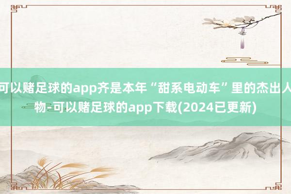 可以赌足球的app齐是本年“甜系电动车”里的杰出人物-可以赌足球的app下载(2024已更新)