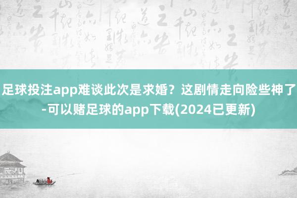 足球投注app难谈此次是求婚？这剧情走向险些神了-可以赌足球的app下载(2024已更新)