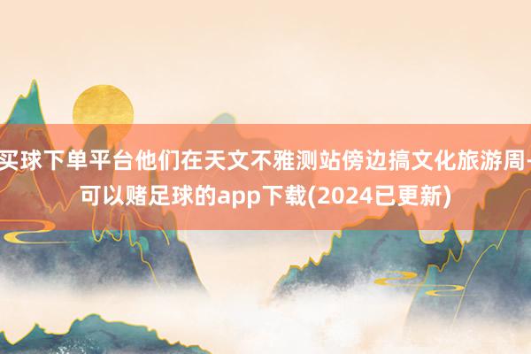 买球下单平台他们在天文不雅测站傍边搞文化旅游周-可以赌足球的app下载(2024已更新)