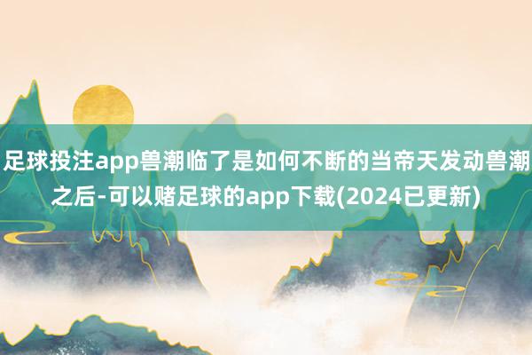 足球投注app兽潮临了是如何不断的当帝天发动兽潮之后-可以赌足球的app下载(2024已更新)