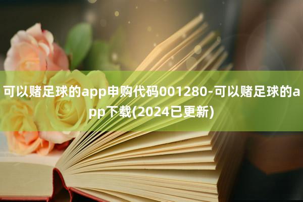 可以赌足球的app申购代码001280-可以赌足球的app下载(2024已更新)