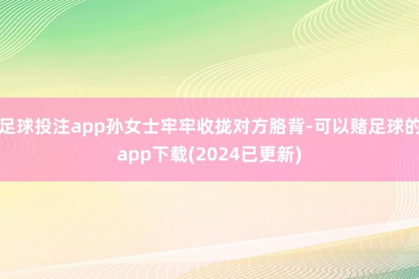足球投注app孙女士牢牢收拢对方胳背-可以赌足球的app下载(2024已更新)