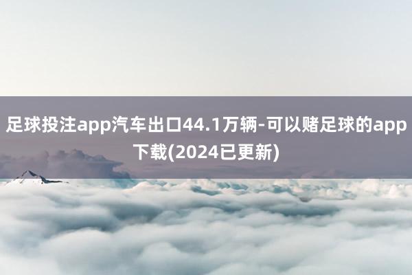 足球投注app汽车出口44.1万辆-可以赌足球的app下载(2024已更新)