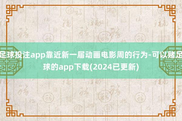 足球投注app靠近新一届动画电影周的行为-可以赌足球的app下载(2024已更新)