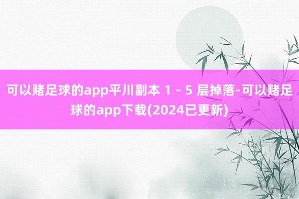可以赌足球的app平川副本 1 - 5 层掉落-可以赌足球的app下载(2024已更新)