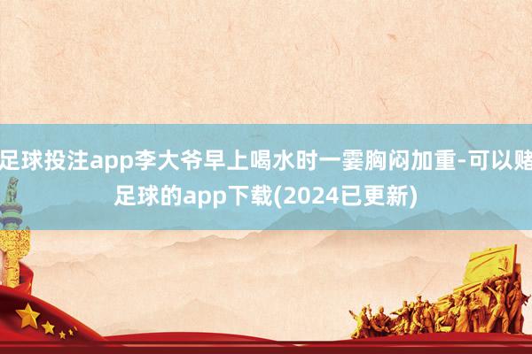 足球投注app李大爷早上喝水时一霎胸闷加重-可以赌足球的app下载(2024已更新)