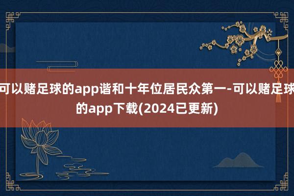 可以赌足球的app谐和十年位居民众第一-可以赌足球的app下载(2024已更新)