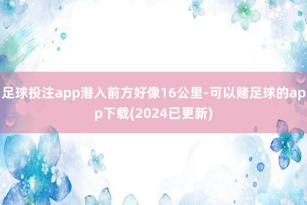 足球投注app潜入前方好像16公里-可以赌足球的app下载(2024已更新)
