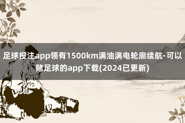足球投注app领有1500km满油满电轮廓续航-可以赌足球的app下载(2024已更新)