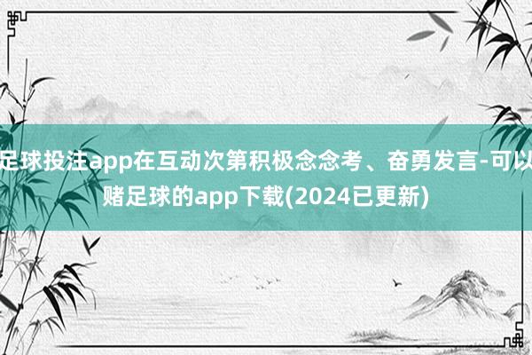 足球投注app在互动次第积极念念考、奋勇发言-可以赌足球的app下载(2024已更新)
