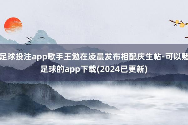 足球投注app歌手王勉在凌晨发布相配庆生帖-可以赌足球的app下载(2024已更新)