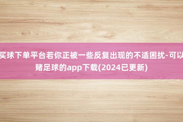 买球下单平台若你正被一些反复出现的不适困扰-可以赌足球的app下载(2024已更新)