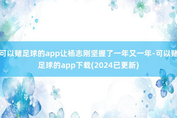可以赌足球的app让杨志刚坚握了一年又一年-可以赌足球的app下载(2024已更新)