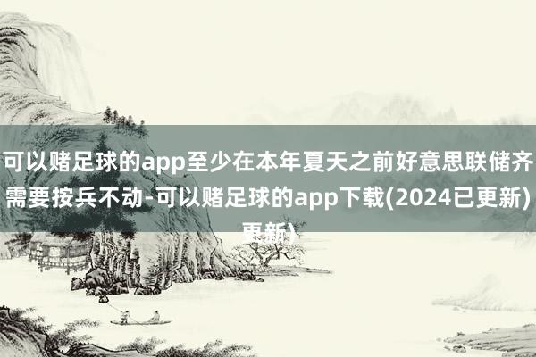 可以赌足球的app至少在本年夏天之前好意思联储齐需要按兵不动-可以赌足球的app下载(2024已更新)