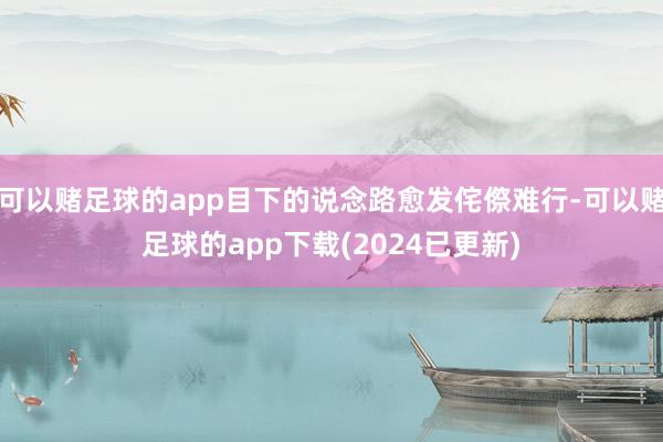 可以赌足球的app目下的说念路愈发侘傺难行-可以赌足球的app下载(2024已更新)