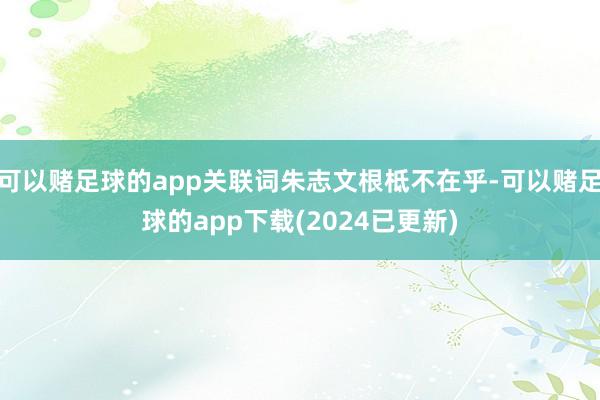 可以赌足球的app关联词朱志文根柢不在乎-可以赌足球的app下载(2024已更新)