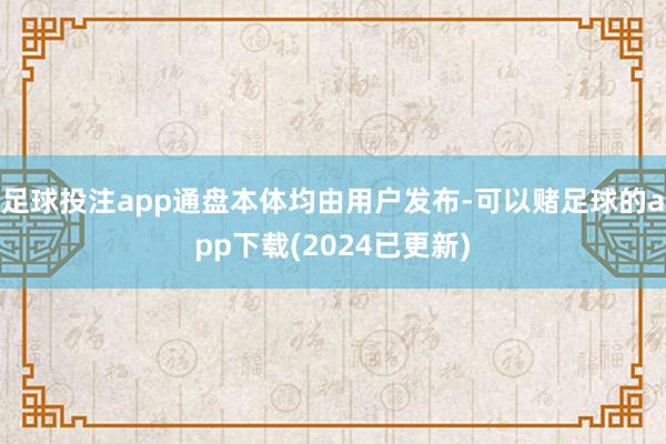 足球投注app通盘本体均由用户发布-可以赌足球的app下载(2024已更新)