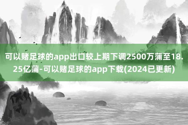 可以赌足球的app出口较上期下调2500万蒲至18.25亿蒲-可以赌足球的app下载(2024已更新)