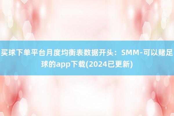 买球下单平台 月度均衡表数据开头:SMM-可以赌足球的app下载(2024已更新)