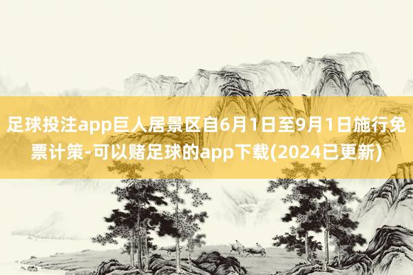 足球投注app巨人居景区自6月1日至9月1日施行免票计策-可以赌足球的app下载(2024已更新)