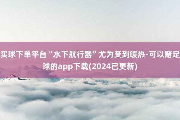 买球下单平台“水下航行器”尤为受到暖热-可以赌足球的app下载(2024已更新)