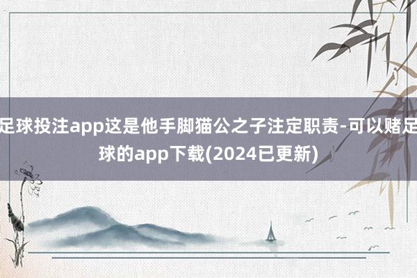足球投注app这是他手脚猫公之子注定职责-可以赌足球的app下载(2024已更新)