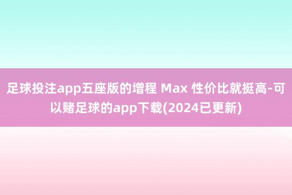 足球投注app五座版的增程 Max 性价比就挺高-可以赌足球的app下载(2024已更新)