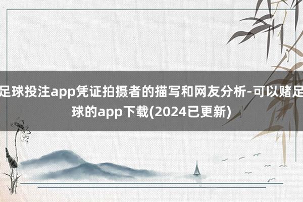 足球投注app凭证拍摄者的描写和网友分析-可以赌足球的app下载(2024已更新)
