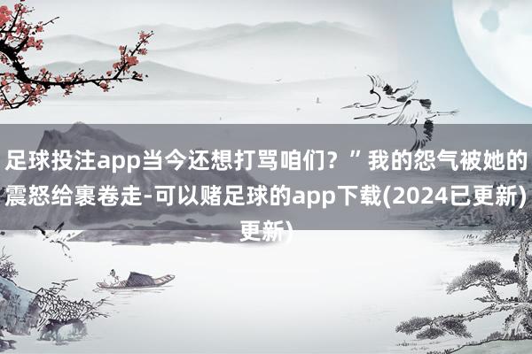 足球投注app当今还想打骂咱们?”我的怨气被她的震怒给裹卷走-可以赌足球的app下载(2024已更新)