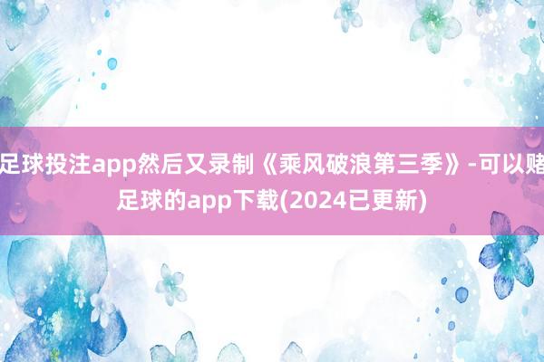 足球投注app然后又录制《乘风破浪第三季》-可以赌足球的app下载(2024已更新)