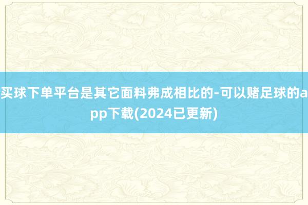 买球下单平台是其它面料弗成相比的-可以赌足球的app下载(2024已更新)