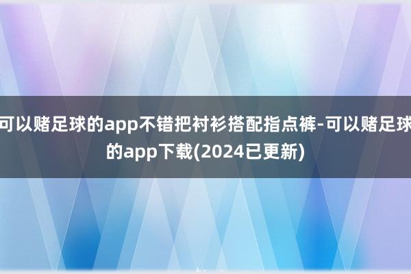可以赌足球的app不错把衬衫搭配指点裤-可以赌足球的app下载(2024已更新)